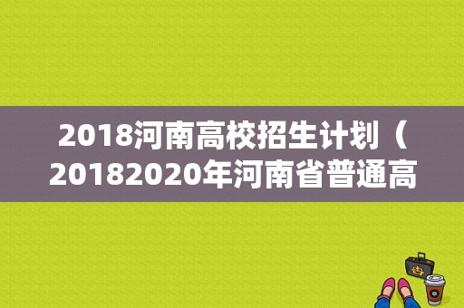2018河南高校招生计划（20182020年河南省普通高校招生报考及录取统计）