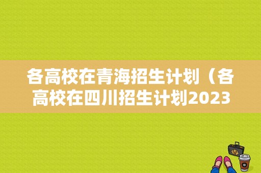 各高校在青海招生计划（各高校在四川招生计划2023）