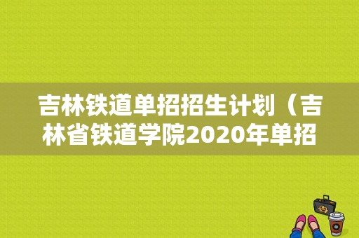 吉林铁道单招招生计划（吉林省铁道学院2020年单招）