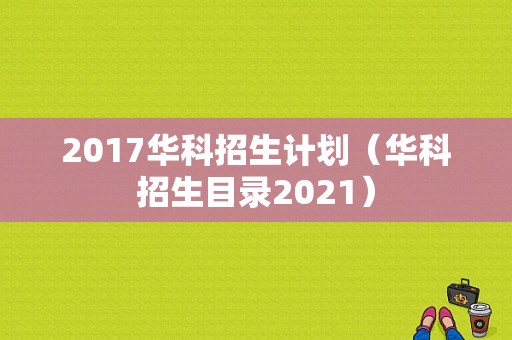 2017华科招生计划（华科招生目录2021）