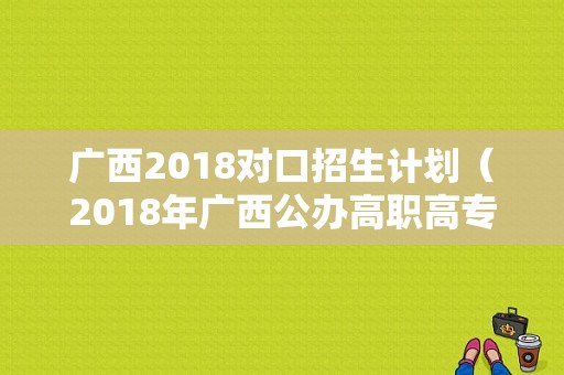 广西2018对口招生计划（2018年广西公办高职高专院校单独对口招生联合测试）