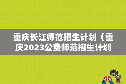 重庆长江师范招生计划（重庆2023公费师范招生计划公布）